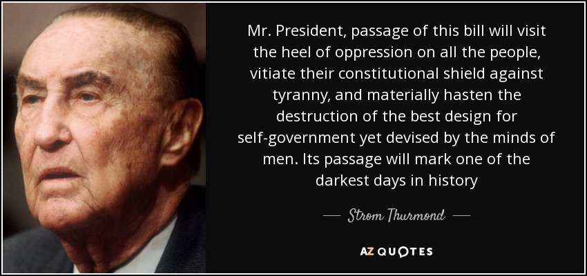 Mr. President, passage of this bill will visit the heel of oppression on all the people, vitiate their constitutional shield against tyranny, and materially hasten the destruction of the best design for self-government yet devised by the minds of men. Its passage will mark one of the darkest days in history - Strom Thurmond