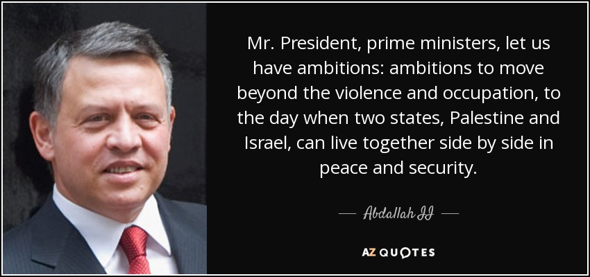 Mr. President, prime ministers, let us have ambitions: ambitions to move beyond the violence and occupation, to the day when two states, Palestine and Israel, can live together side by side in peace and security. - Abdallah II