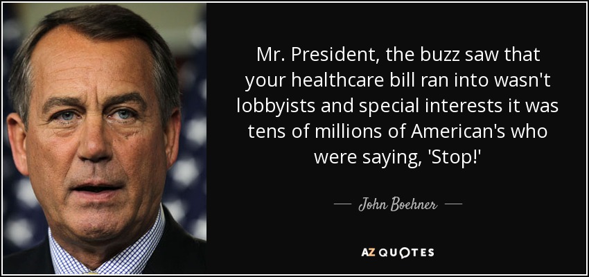 Mr. President, the buzz saw that your healthcare bill ran into wasn't lobbyists and special interests it was tens of millions of American's who were saying, 'Stop!' - John Boehner