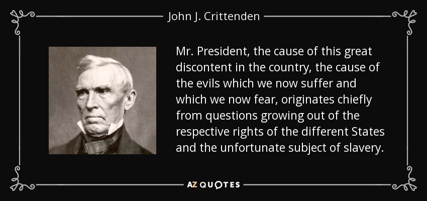 Mr. President, the cause of this great discontent in the country, the cause of the evils which we now suffer and which we now fear, originates chiefly from questions growing out of the respective rights of the different States and the unfortunate subject of slavery. - John J. Crittenden