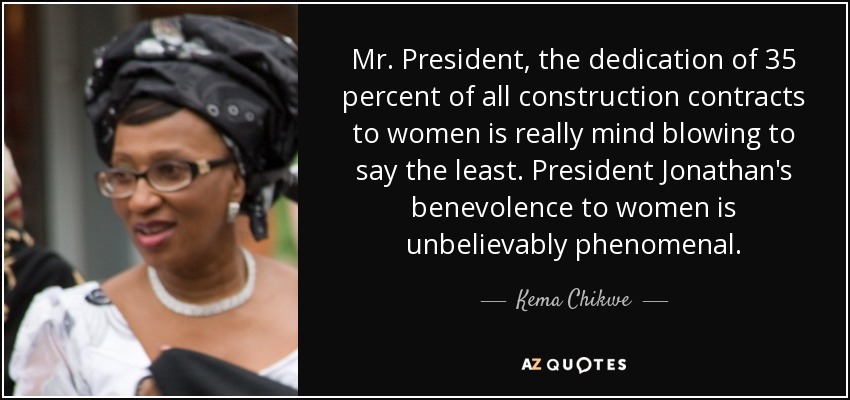 Mr. President, the dedication of 35 percent of all construction contracts to women is really mind blowing to say the least. President Jonathan's benevolence to women is unbelievably phenomenal. - Kema Chikwe