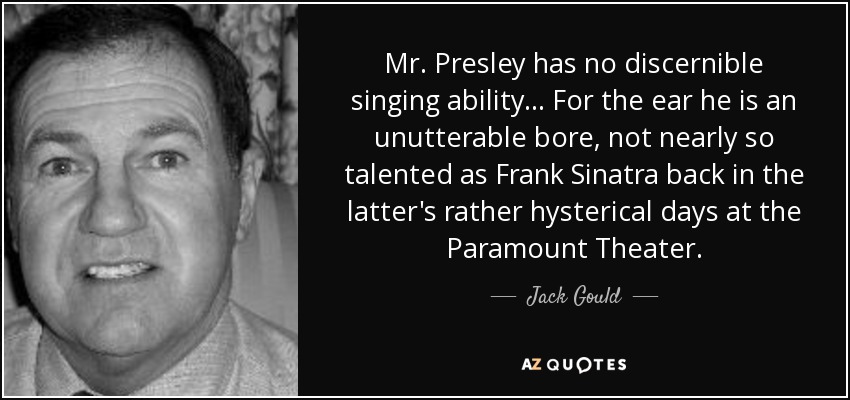 Mr. Presley has no discernible singing ability . . . For the ear he is an unutterable bore, not nearly so talented as Frank Sinatra back in the latter's rather hysterical days at the Paramount Theater. - Jack Gould