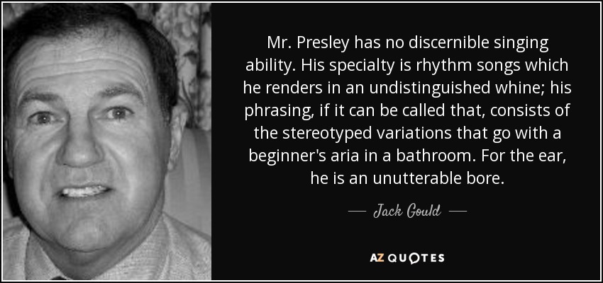 Mr. Presley has no discernible singing ability. His specialty is rhythm songs which he renders in an undistinguished whine; his phrasing, if it can be called that, consists of the stereotyped variations that go with a beginner's aria in a bathroom. For the ear, he is an unutterable bore. - Jack Gould