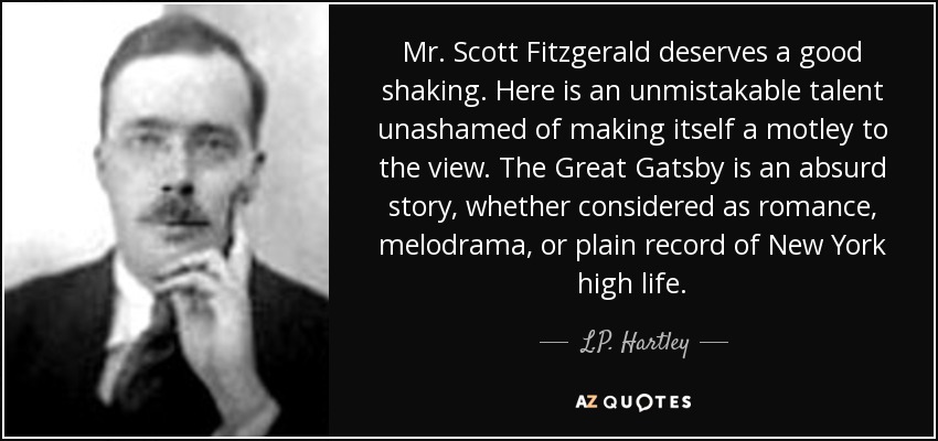 Mr. Scott Fitzgerald deserves a good shaking. Here is an unmistakable talent unashamed of making itself a motley to the view. The Great Gatsby is an absurd story, whether considered as romance, melodrama, or plain record of New York high life. - L.P. Hartley