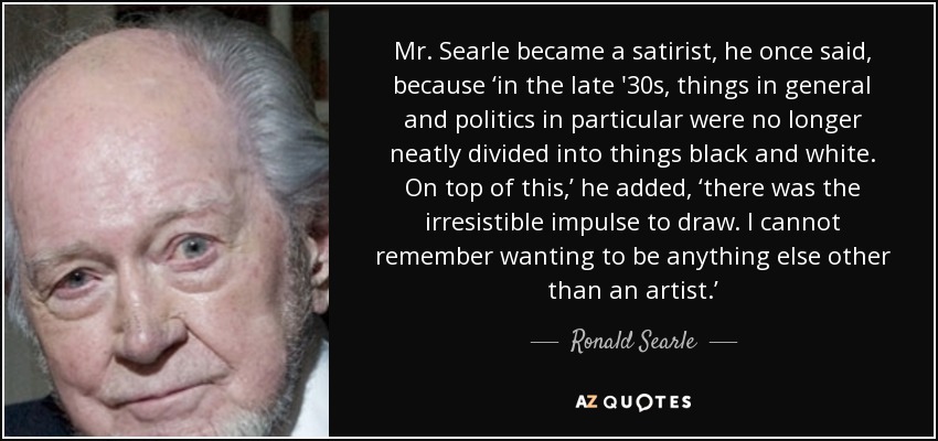Mr. Searle became a satirist, he once said, because ‘in the late '30s, things in general and politics in particular were no longer neatly divided into things black and white. On top of this,’ he added, ‘there was the irresistible impulse to draw. I cannot remember wanting to be anything else other than an artist.’ - Ronald Searle