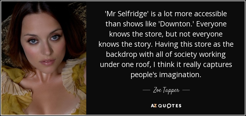 'Mr Selfridge' is a lot more accessible than shows like 'Downton.' Everyone knows the store, but not everyone knows the story. Having this store as the backdrop with all of society working under one roof, I think it really captures people's imagination. - Zoe Tapper
