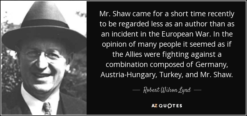 Mr. Shaw came for a short time recently to be regarded less as an author than as an incident in the European War. In the opinion of many people it seemed as if the Allies were fighting against a combination composed of Germany, Austria-Hungary, Turkey, and Mr. Shaw. - Robert Wilson Lynd