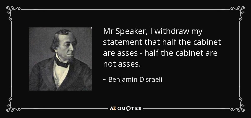 Mr Speaker, I withdraw my statement that half the cabinet are asses - half the cabinet are not asses. - Benjamin Disraeli