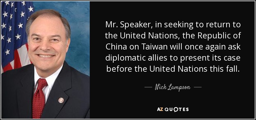 Mr. Speaker, in seeking to return to the United Nations, the Republic of China on Taiwan will once again ask diplomatic allies to present its case before the United Nations this fall. - Nick Lampson