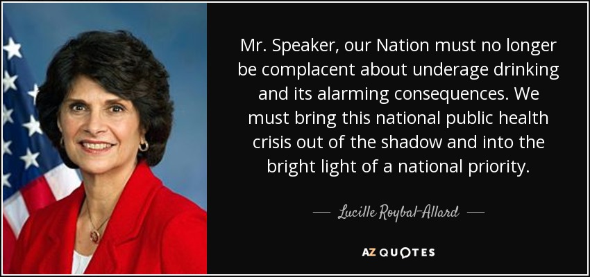 Mr. Speaker, our Nation must no longer be complacent about underage drinking and its alarming consequences. We must bring this national public health crisis out of the shadow and into the bright light of a national priority. - Lucille Roybal-Allard
