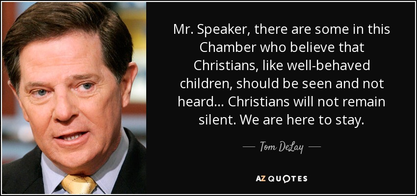 Mr. Speaker, there are some in this Chamber who believe that Christians, like well-behaved children, should be seen and not heard... Christians will not remain silent. We are here to stay. - Tom DeLay