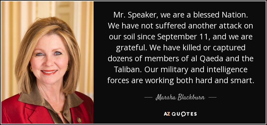 Mr. Speaker, we are a blessed Nation. We have not suffered another attack on our soil since September 11, and we are grateful. We have killed or captured dozens of members of al Qaeda and the Taliban. Our military and intelligence forces are working both hard and smart. - Marsha Blackburn