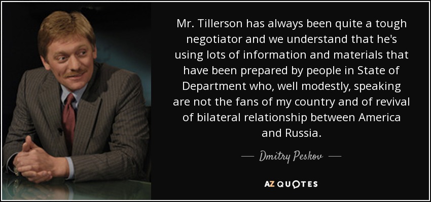 Mr. Tillerson has always been quite a tough negotiator and we understand that he's using lots of information and materials that have been prepared by people in State of Department who, well modestly, speaking are not the fans of my country and of revival of bilateral relationship between America and Russia. - Dmitry Peskov