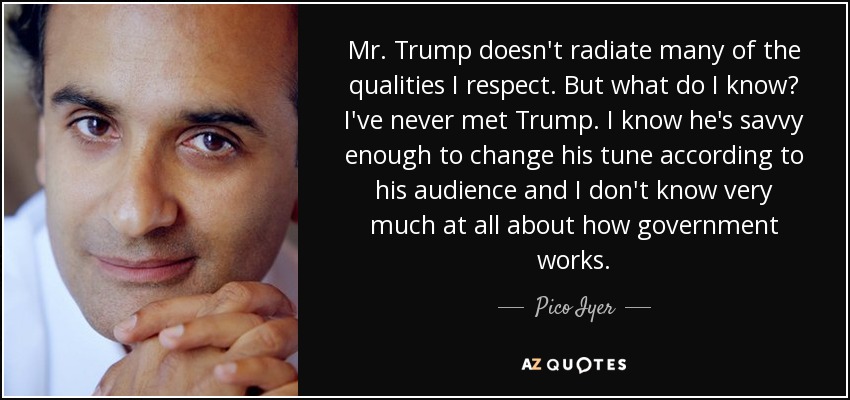 Mr. Trump doesn't radiate many of the qualities I respect. But what do I know? I've never met Trump. I know he's savvy enough to change his tune according to his audience and I don't know very much at all about how government works. - Pico Iyer