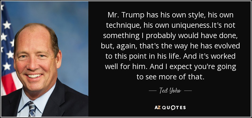 Mr. Trump has his own style, his own technique, his own uniqueness.It's not something I probably would have done, but, again, that's the way he has evolved to this point in his life. And it's worked well for him. And I expect you're going to see more of that. - Ted Yoho