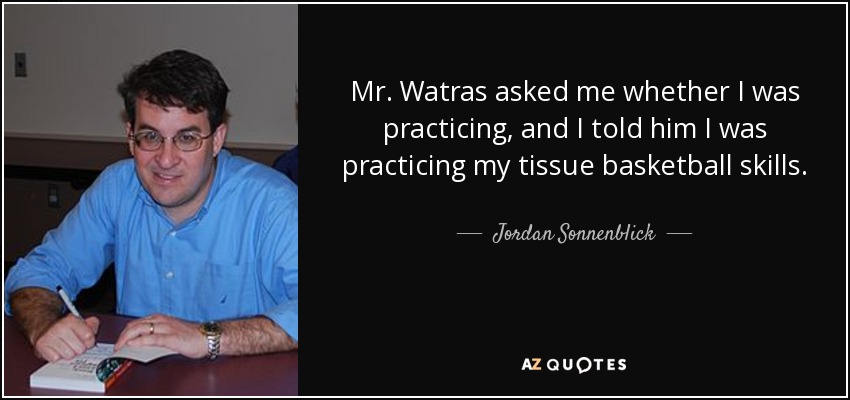 Mr. Watras asked me whether I was practicing, and I told him I was practicing my tissue basketball skills. - Jordan Sonnenblick
