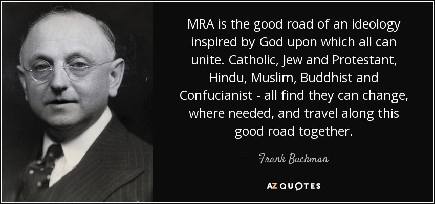 MRA is the good road of an ideology inspired by God upon which all can unite. Catholic, Jew and Protestant, Hindu, Muslim, Buddhist and Confucianist - all find they can change, where needed, and travel along this good road together. - Frank Buchman