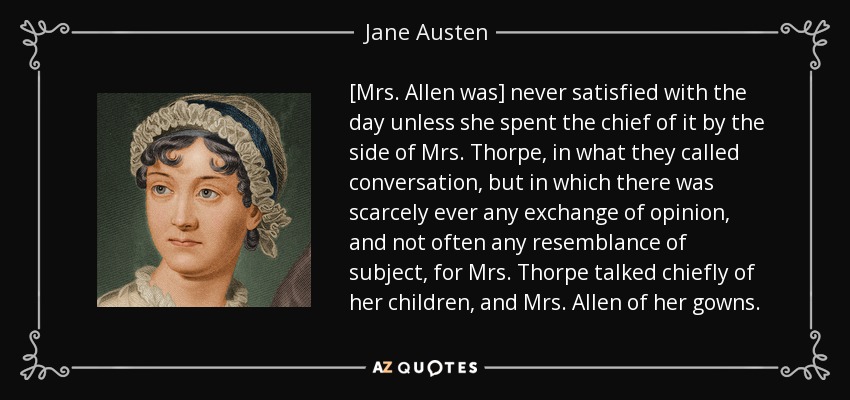 [Mrs. Allen was] never satisfied with the day unless she spent the chief of it by the side of Mrs. Thorpe, in what they called conversation, but in which there was scarcely ever any exchange of opinion, and not often any resemblance of subject, for Mrs. Thorpe talked chiefly of her children, and Mrs. Allen of her gowns. - Jane Austen