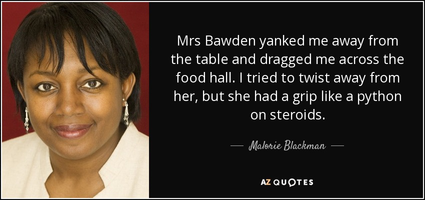 Mrs Bawden yanked me away from the table and dragged me across the food hall. I tried to twist away from her, but she had a grip like a python on steroids. - Malorie Blackman