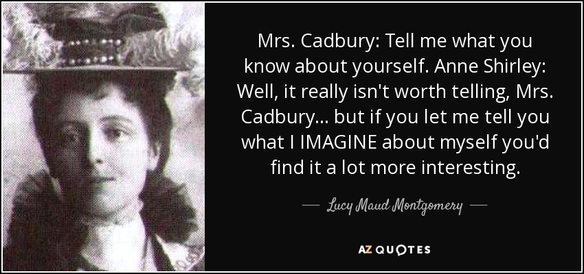 Mrs. Cadbury: Tell me what you know about yourself. Anne Shirley: Well, it really isn't worth telling, Mrs. Cadbury... but if you let me tell you what I IMAGINE about myself you'd find it a lot more interesting. - Lucy Maud Montgomery