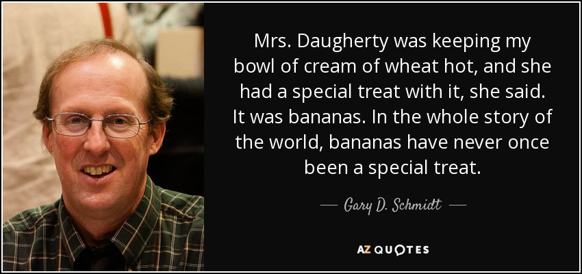Mrs. Daugherty was keeping my bowl of cream of wheat hot, and she had a special treat with it, she said. It was bananas. In the whole story of the world, bananas have never once been a special treat. - Gary D. Schmidt