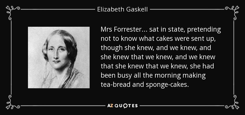 Mrs Forrester ... sat in state, pretending not to know what cakes were sent up, though she knew, and we knew, and she knew that we knew, and we knew that she knew that we knew, she had been busy all the morning making tea-bread and sponge-cakes. - Elizabeth Gaskell