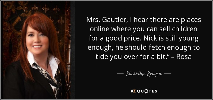 Mrs. Gautier, I hear there are places online where you can sell children for a good price. Nick is still young enough, he should fetch enough to tide you over for a bit.” – Rosa - Sherrilyn Kenyon