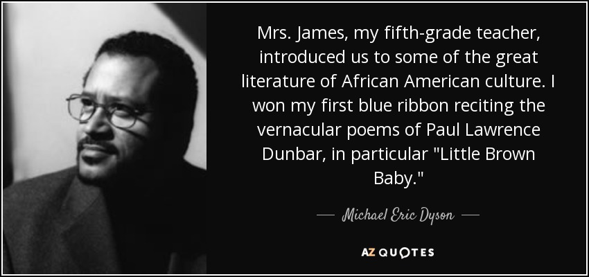 Mrs. James, my fifth-grade teacher, introduced us to some of the great literature of African American culture. I won my first blue ribbon reciting the vernacular poems of Paul Lawrence Dunbar, in particular 