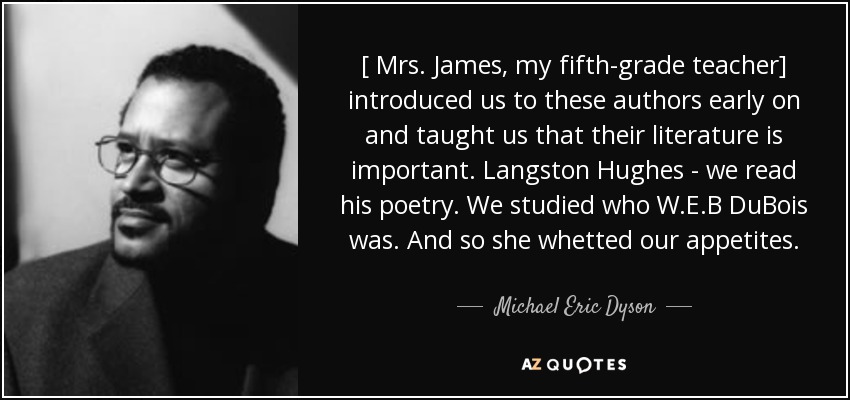 [ Mrs. James, my fifth-grade teacher] introduced us to these authors early on and taught us that their literature is important. Langston Hughes - we read his poetry. We studied who W.E.B DuBois was. And so she whetted our appetites. - Michael Eric Dyson