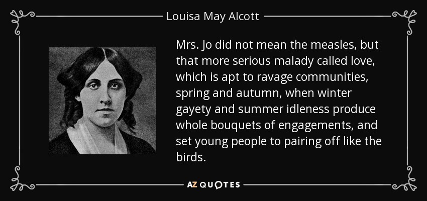 Mrs. Jo did not mean the measles, but that more serious malady called love, which is apt to ravage communities, spring and autumn, when winter gayety and summer idleness produce whole bouquets of engagements, and set young people to pairing off like the birds. - Louisa May Alcott