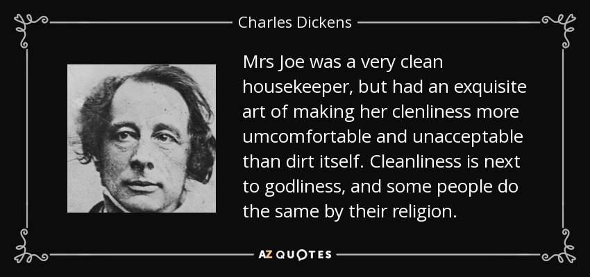 Mrs Joe was a very clean housekeeper, but had an exquisite art of making her clenliness more umcomfortable and unacceptable than dirt itself. Cleanliness is next to godliness, and some people do the same by their religion. - Charles Dickens