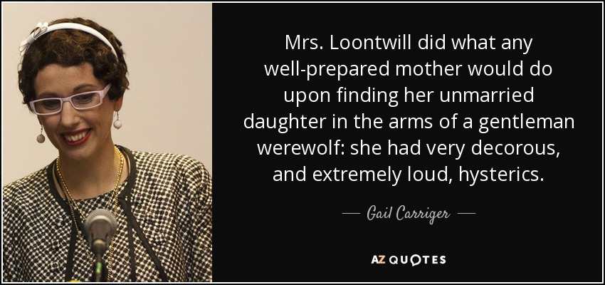 Mrs. Loontwill did what any well-prepared mother would do upon finding her unmarried daughter in the arms of a gentleman werewolf: she had very decorous, and extremely loud, hysterics. - Gail Carriger