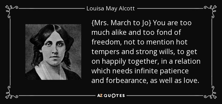 {Mrs. March to Jo} You are too much alike and too fond of freedom, not to mention hot tempers and strong wills, to get on happily together, in a relation which needs infinite patience and forbearance, as well as love. - Louisa May Alcott