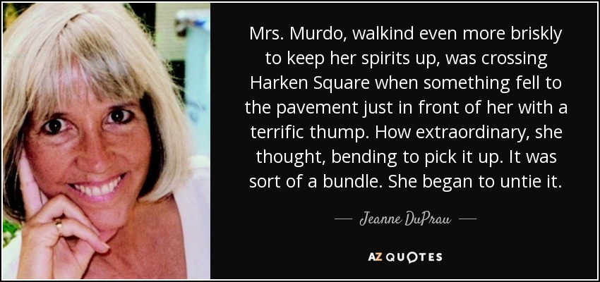 Mrs. Murdo, walkind even more briskly to keep her spirits up, was crossing Harken Square when something fell to the pavement just in front of her with a terrific thump. How extraordinary, she thought, bending to pick it up. It was sort of a bundle. She began to untie it. - Jeanne DuPrau