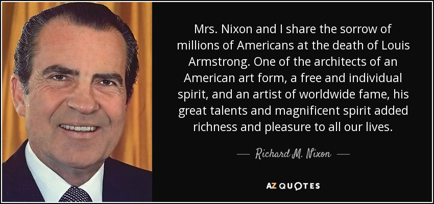 Mrs. Nixon and I share the sorrow of millions of Americans at the death of Louis Armstrong. One of the architects of an American art form, a free and individual spirit, and an artist of worldwide fame, his great talents and magnificent spirit added richness and pleasure to all our lives. - Richard M. Nixon