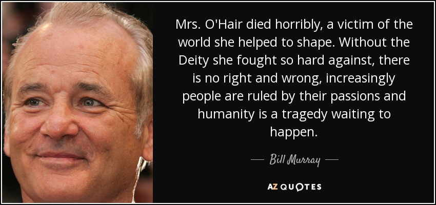 Mrs. O'Hair died horribly, a victim of the world she helped to shape. Without the Deity she fought so hard against, there is no right and wrong, increasingly people are ruled by their passions and humanity is a tragedy waiting to happen. - Bill Murray