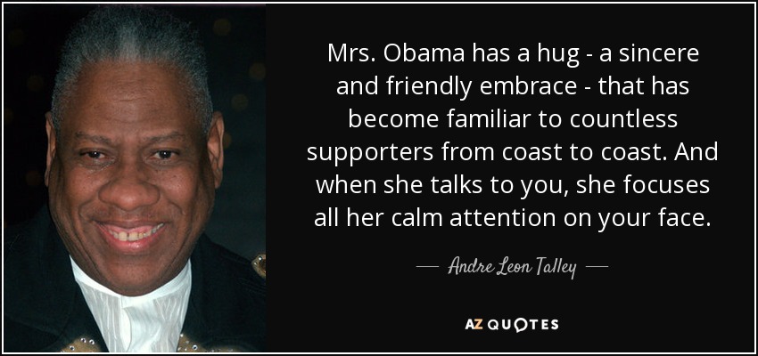 Mrs. Obama has a hug - a sincere and friendly embrace - that has become familiar to countless supporters from coast to coast. And when she talks to you, she focuses all her calm attention on your face. - Andre Leon Talley