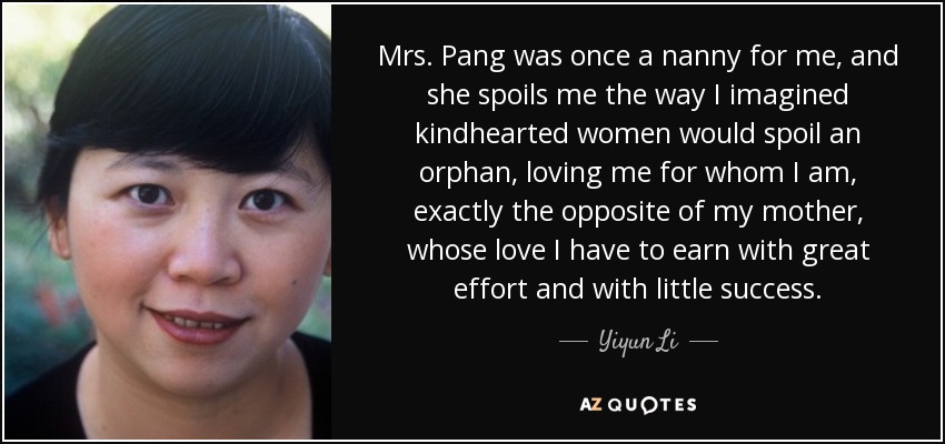Mrs. Pang was once a nanny for me, and she spoils me the way I imagined kindhearted women would spoil an orphan, loving me for whom I am, exactly the opposite of my mother, whose love I have to earn with great effort and with little success. - Yiyun Li