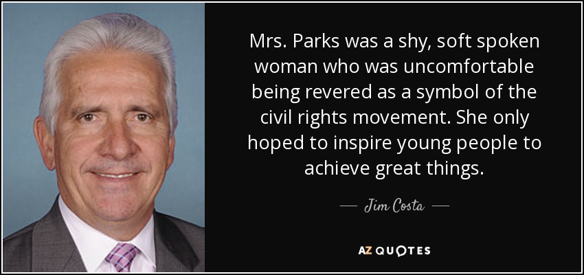 Mrs. Parks was a shy, soft spoken woman who was uncomfortable being revered as a symbol of the civil rights movement. She only hoped to inspire young people to achieve great things. - Jim Costa