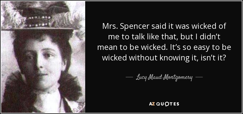 Mrs. Spencer said it was wicked of me to talk like that, but I didn’t mean to be wicked. It’s so easy to be wicked without knowing it, isn’t it? - Lucy Maud Montgomery