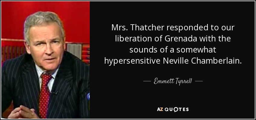 Mrs. Thatcher responded to our liberation of Grenada with the sounds of a somewhat hypersensitive Neville Chamberlain. - Emmett Tyrrell