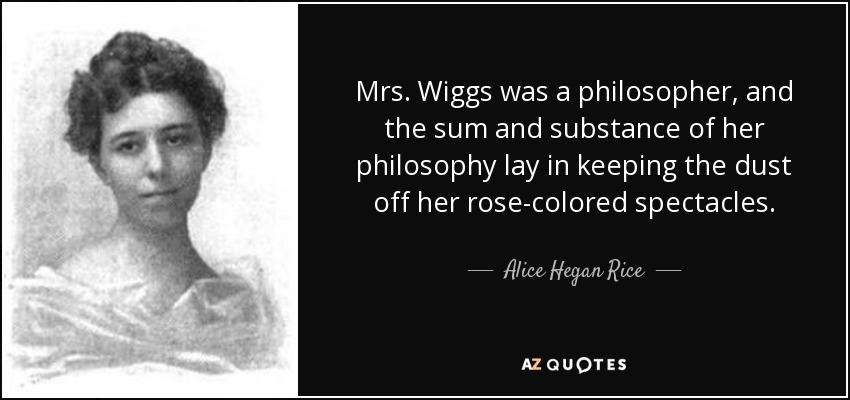 Mrs. Wiggs was a philosopher, and the sum and substance of her philosophy lay in keeping the dust off her rose-colored spectacles. - Alice Hegan Rice