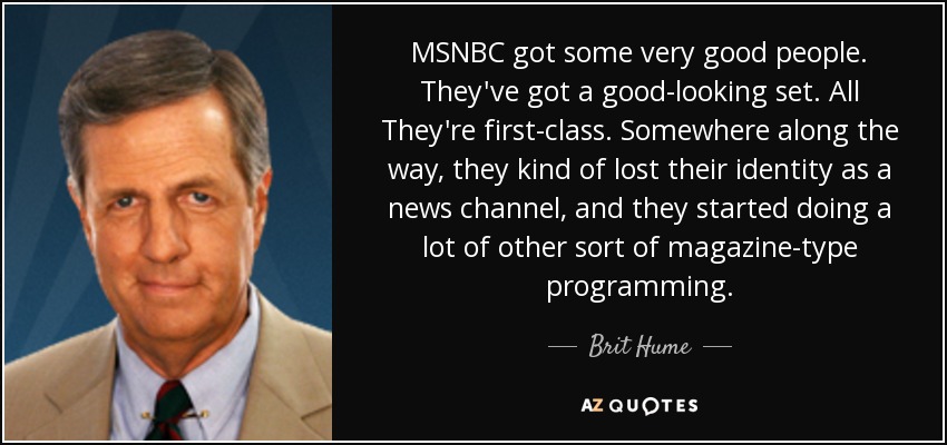 MSNBC got some very good people. They've got a good-looking set. All They're first-class. Somewhere along the way, they kind of lost their identity as a news channel, and they started doing a lot of other sort of magazine-type programming. - Brit Hume