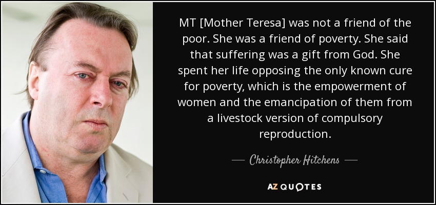 MT [Mother Teresa] was not a friend of the poor. She was a friend of poverty. She said that suffering was a gift from God. She spent her life opposing the only known cure for poverty, which is the empowerment of women and the emancipation of them from a livestock version of compulsory reproduction. - Christopher Hitchens