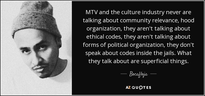 MTV and the culture industry never are talking about community relevance, hood organization, they aren't talking about ethical codes, they aren't talking about forms of political organization, they don't speak about codes inside the jails. What they talk about are superficial things. - Bocafloja