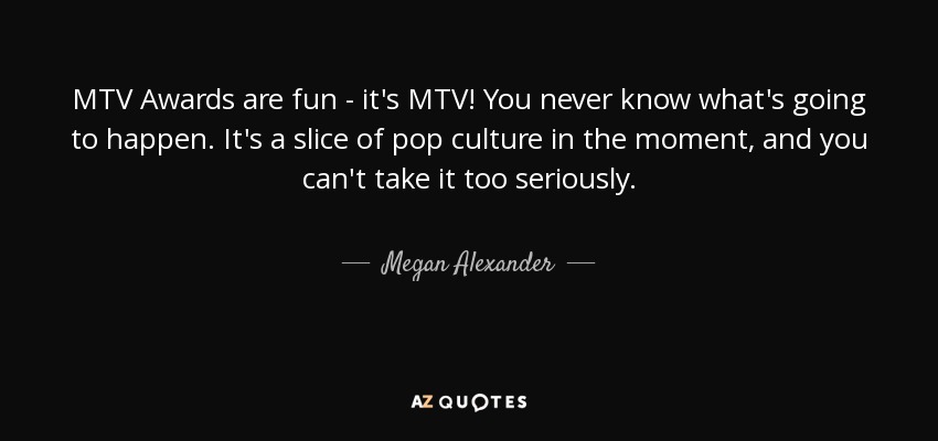 MTV Awards are fun - it's MTV! You never know what's going to happen. It's a slice of pop culture in the moment, and you can't take it too seriously. - Megan Alexander