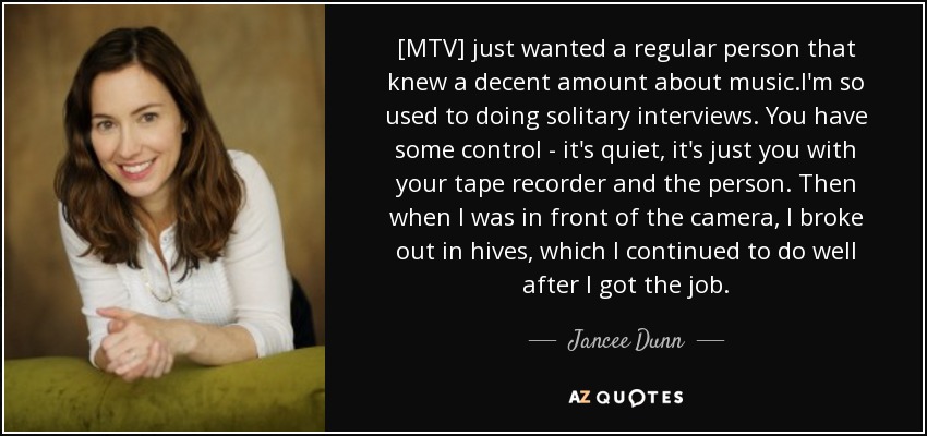 [MTV] just wanted a regular person that knew a decent amount about music.I'm so used to doing solitary interviews. You have some control - it's quiet, it's just you with your tape recorder and the person. Then when I was in front of the camera, I broke out in hives, which I continued to do well after I got the job. - Jancee Dunn