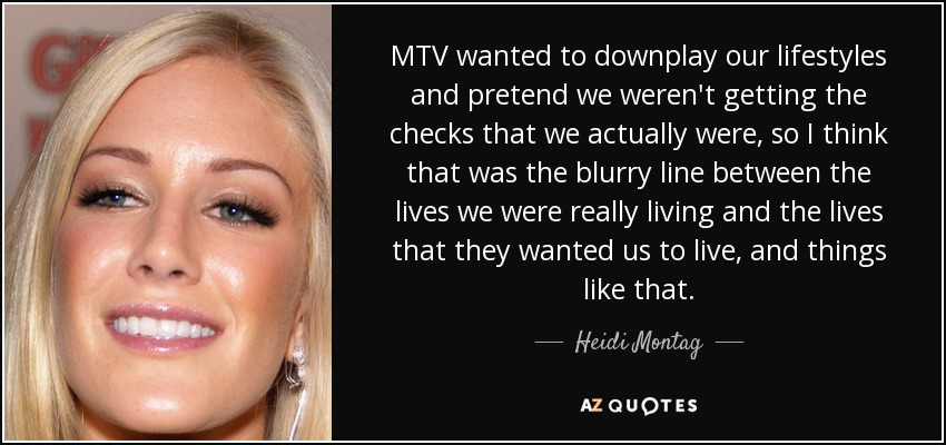 MTV wanted to downplay our lifestyles and pretend we weren't getting the checks that we actually were, so I think that was the blurry line between the lives we were really living and the lives that they wanted us to live, and things like that. - Heidi Montag