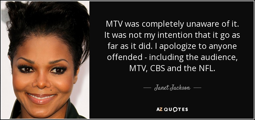 MTV was completely unaware of it. It was not my intention that it go as far as it did. I apologize to anyone offended - including the audience, MTV, CBS and the NFL. - Janet Jackson