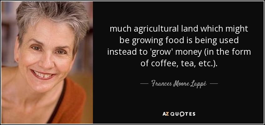much agricultural land which might be growing food is being used instead to 'grow' money (in the form of coffee, tea, etc.). - Frances Moore Lappé